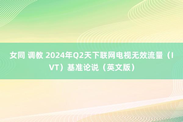 女同 调教 2024年Q2天下联网电视无效流量（IVT）基准论说（英文版）