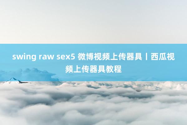 swing raw sex5 微博视频上传器具丨西瓜视频上传器具教程