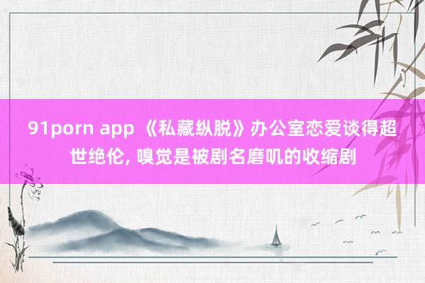 91porn app 《私藏纵脱》办公室恋爱谈得超世绝伦， 嗅觉是被剧名磨叽的收缩剧