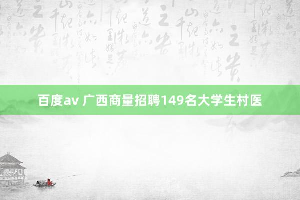 百度av 广西商量招聘149名大学生村医