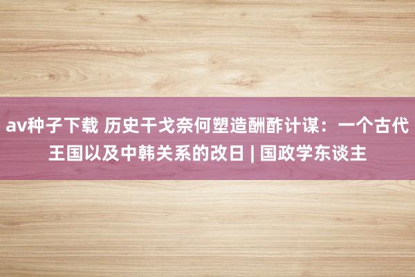 av种子下载 历史干戈奈何塑造酬酢计谋：一个古代王国以及中韩关系的改日 | 国政学东谈主