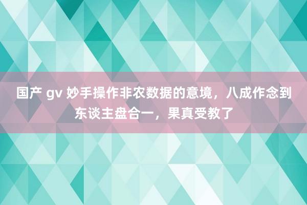 国产 gv 妙手操作非农数据的意境，八成作念到东谈主盘合一，果真受教了