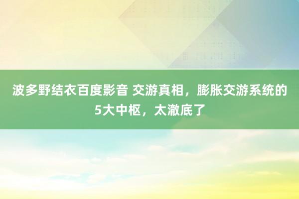 波多野结衣百度影音 交游真相，膨胀交游系统的5大中枢，太澈底了