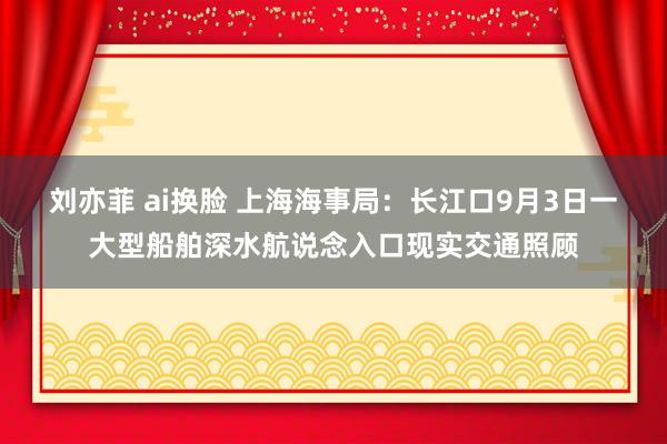 刘亦菲 ai换脸 上海海事局：长江口9月3日一大型船舶深水航说念入口现实交通照顾