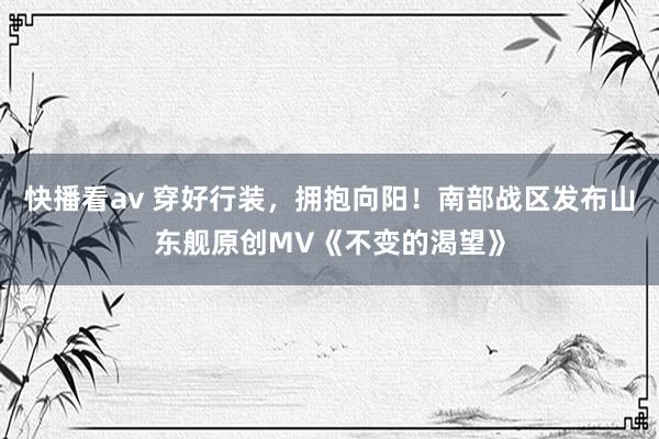 快播看av 穿好行装，拥抱向阳！南部战区发布山东舰原创MV《不变的渴望》