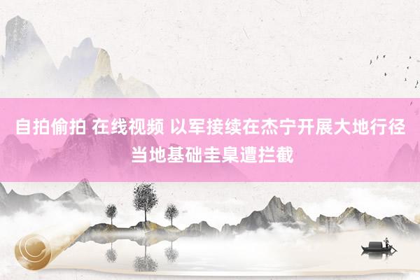 自拍偷拍 在线视频 以军接续在杰宁开展大地行径 当地基础圭臬遭拦截