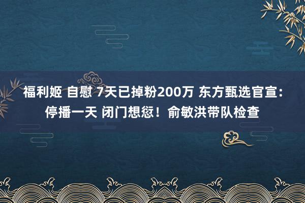 福利姬 自慰 7天已掉粉200万 东方甄选官宣：停播一天 闭门想愆！俞敏洪带队检查