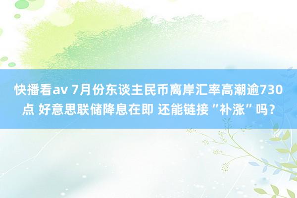 快播看av 7月份东谈主民币离岸汇率高潮逾730点 好意思联储降息在即 还能链接“补涨”吗？