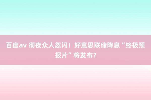 百度av 彻夜众人忽闪！好意思联储降息“终极预报片”将发布？