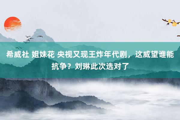 希威社 姐妹花 央视又现王炸年代剧，这威望谁能抗争？刘琳此次选对了