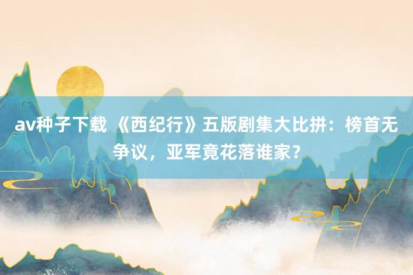 av种子下载 《西纪行》五版剧集大比拼：榜首无争议，亚军竟花落谁家？