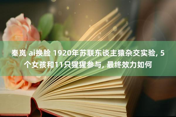 秦岚 ai换脸 1920年苏联东谈主猿杂交实验， 5个女孩和11只猩猩参与， 最终效力如何