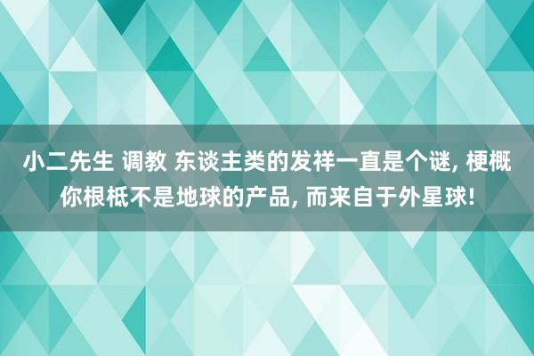 小二先生 调教 东谈主类的发祥一直是个谜， 梗概你根柢不是地球的产品， 而来自于外星球!