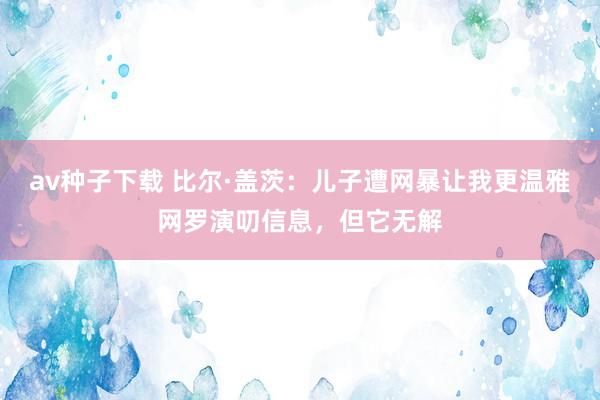 av种子下载 比尔·盖茨：儿子遭网暴让我更温雅网罗演叨信息，但它无解