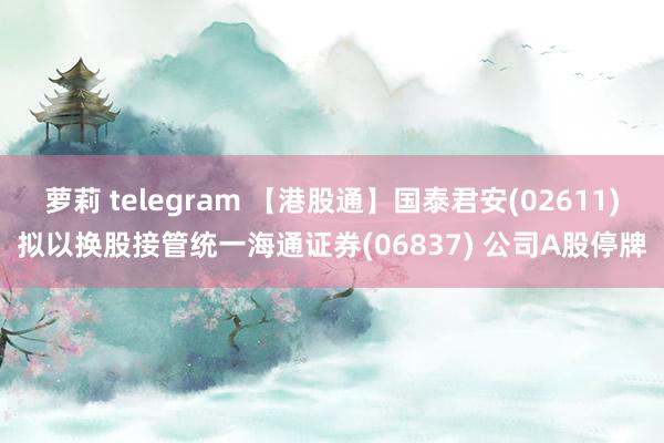 萝莉 telegram 【港股通】国泰君安(02611)拟以换股接管统一海通证券(06837) 公司A股停牌