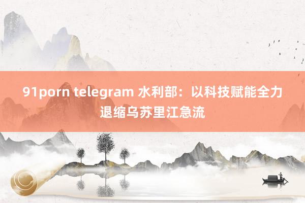 91porn telegram 水利部：以科技赋能全力退缩乌苏里江急流