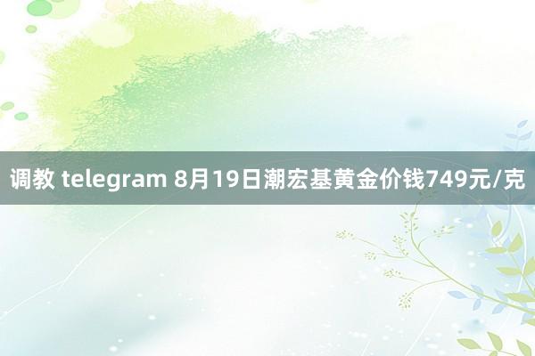 调教 telegram 8月19日潮宏基黄金价钱749元/克