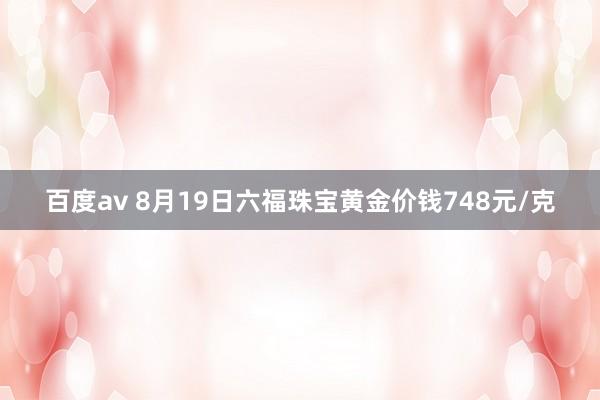 百度av 8月19日六福珠宝黄金价钱748元/克