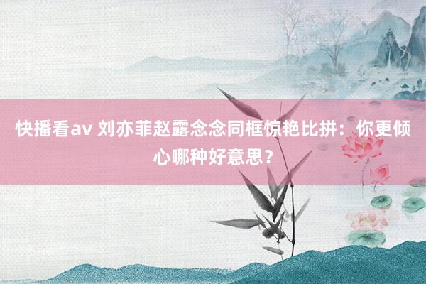 快播看av 刘亦菲赵露念念同框惊艳比拼：你更倾心哪种好意思？