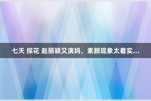 七天 探花 赵丽颖又演妈，素颜现象太着实...