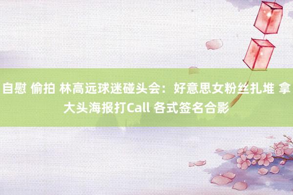 自慰 偷拍 林高远球迷碰头会：好意思女粉丝扎堆 拿大头海报打Call 各式签名合影