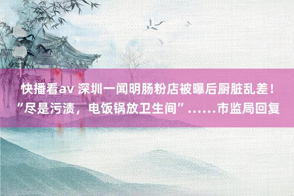 快播看av 深圳一闻明肠粉店被曝后厨脏乱差！“尽是污渍，电饭锅放卫生间”……市监局回复