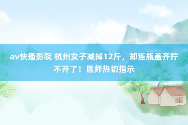 av快播影院 杭州女子减掉12斤，却连瓶盖齐拧不开了！医师热切指示