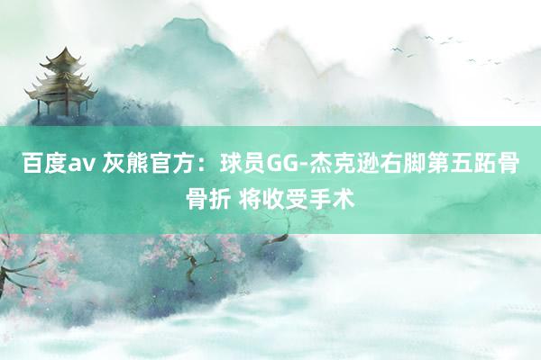 百度av 灰熊官方：球员GG-杰克逊右脚第五跖骨骨折 将收受手术