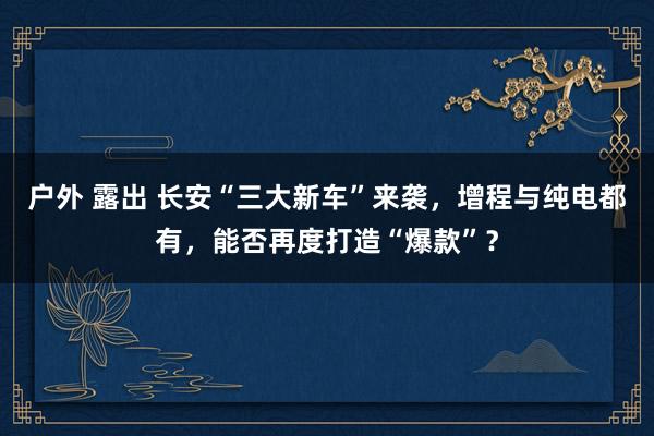 户外 露出 长安“三大新车”来袭，增程与纯电都有，能否再度打造“爆款”？