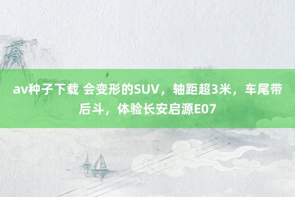 av种子下载 会变形的SUV，轴距超3米，车尾带后斗，体验长安启源E07