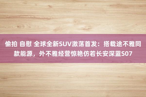 偷拍 自慰 全球全新SUV激荡首发：搭载途不雅同款能源，外不雅经营惊艳仿若长安深蓝S07