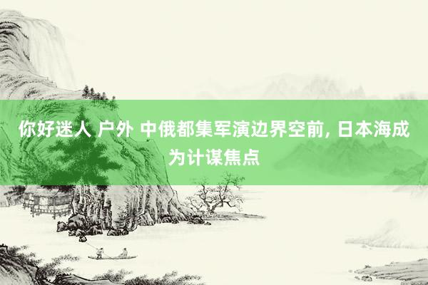 你好迷人 户外 中俄都集军演边界空前， 日本海成为计谋焦点