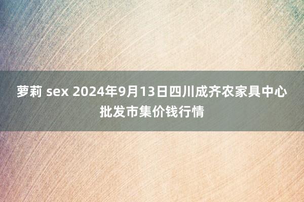 萝莉 sex 2024年9月13日四川成齐农家具中心批发市集价钱行情