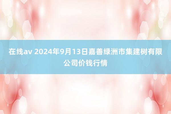 在线av 2024年9月13日嘉善绿洲市集建树有限公司价钱行情