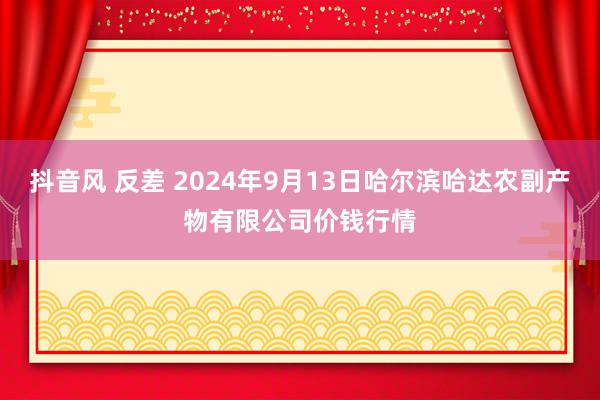 抖音风 反差 2024年9月13日哈尔滨哈达农副产物有限公司价钱行情