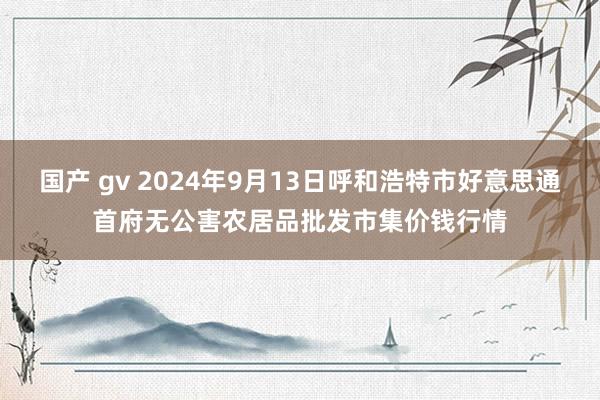 国产 gv 2024年9月13日呼和浩特市好意思通首府无公害农居品批发市集价钱行情