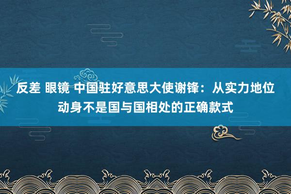 反差 眼镜 中国驻好意思大使谢锋：从实力地位动身不是国与国相处的正确款式