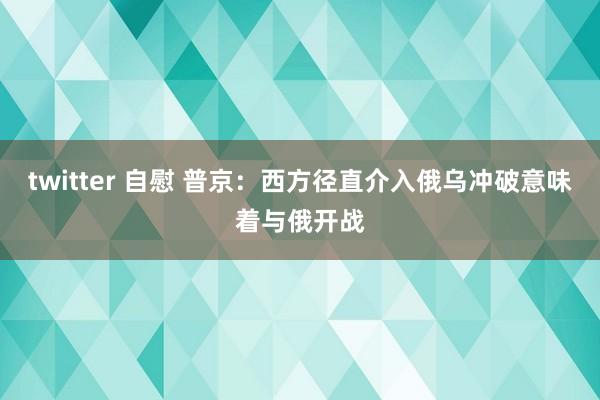 twitter 自慰 普京：西方径直介入俄乌冲破意味着与俄开战