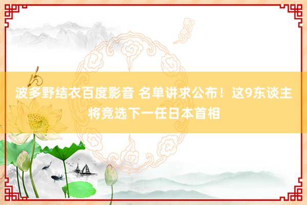 波多野结衣百度影音 名单讲求公布！这9东谈主将竞选下一任日本首相