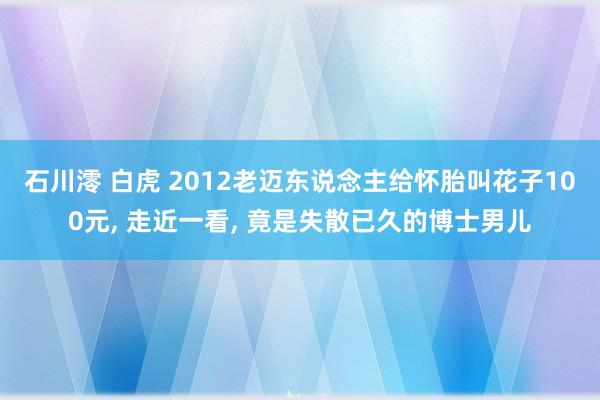 石川澪 白虎 2012老迈东说念主给怀胎叫花子100元， 走近一看， 竟是失散已久的博士男儿