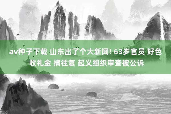 av种子下载 山东出了个大新闻! 63岁官员 好色 收礼金 搞往复 起义组织审查被公诉