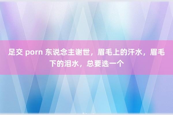 足交 porn 东说念主谢世，眉毛上的汗水，眉毛下的泪水，总要选一个