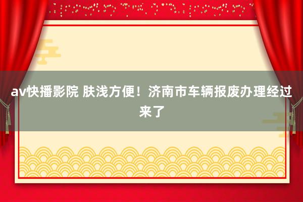 av快播影院 肤浅方便！济南市车辆报废办理经过来了