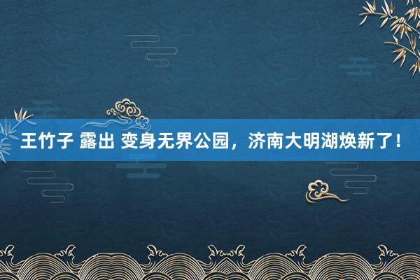 王竹子 露出 变身无界公园，济南大明湖焕新了！