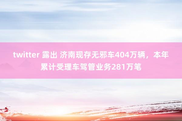 twitter 露出 济南现存无邪车404万辆，本年累计受理车驾管业务281万笔