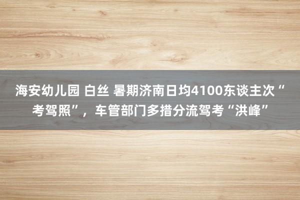 海安幼儿园 白丝 暑期济南日均4100东谈主次“考驾照”，车管部门多措分流驾考“洪峰”