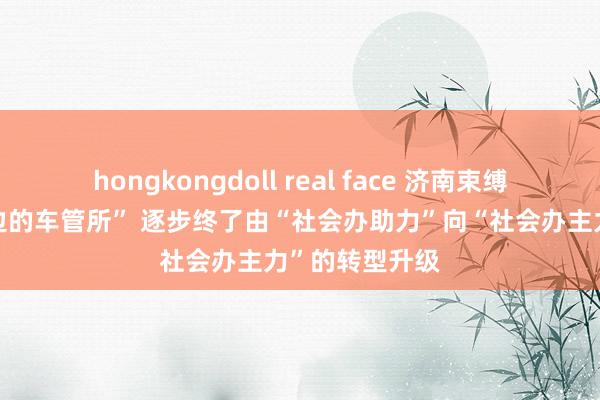 hongkongdoll real face 济南束缚打造“行家身边的车管所” 逐步终了由“社会办助力”向“社会办主力”的转型升级