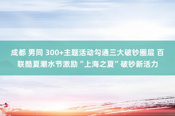 成都 男同 300+主题活动勾通三大破钞圈层 百联酷夏潮水节激励“上海之夏”破钞新活力