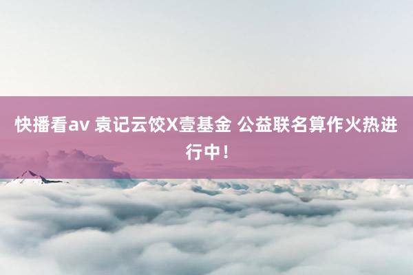 快播看av 袁记云饺X壹基金 公益联名算作火热进行中！