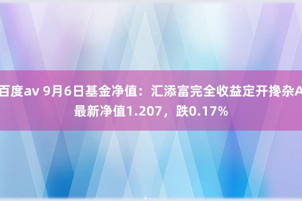 百度av 9月6日基金净值：汇添富完全收益定开搀杂A最新净值1.207，跌0.17%